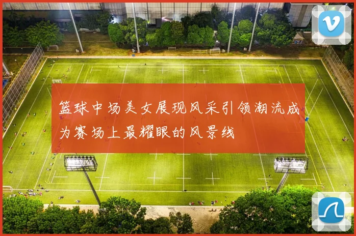 篮球中场美女展现风采引领潮流成为赛场上最耀眼的风景线