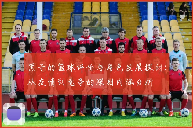 黑子的篮球评价与角色发展探讨：从友情到竞争的深刻内涵分析