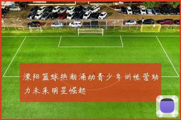 溧阳篮球热潮涌动青少年训练营助力未来明星崛起