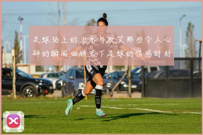 足球场上的泪水与欢笑那些令人心碎的瞬间回顾天下足球的伤感时刻