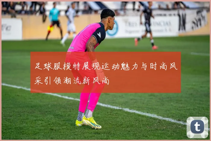 足球服模特展现运动魅力与时尚风采引领潮流新风尚