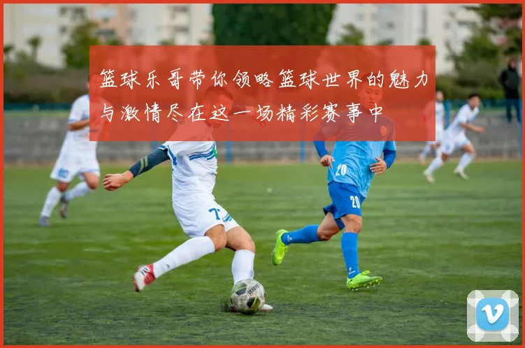 篮球乐哥带你领略篮球世界的魅力与激情尽在这一场精彩赛事中