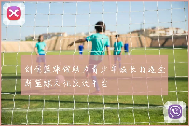 创优篮球馆助力青少年成长打造全新篮球文化交流平台