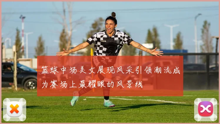 篮球中场美女展现风采引领潮流成为赛场上最耀眼的风景线