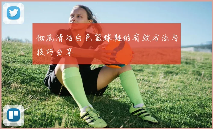 彻底清洁白色篮球鞋的有效方法与技巧分享