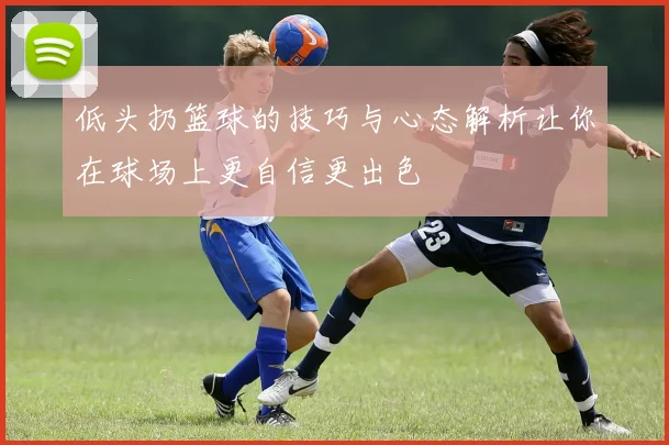 低头扔篮球的技巧与心态解析让你在球场上更自信更出色