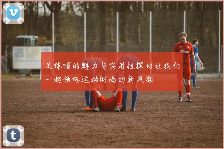 足球帽的魅力与实用性探讨让我们一起领略运动时尚的新风潮