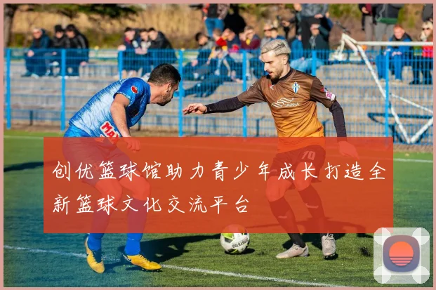 创优篮球馆助力青少年成长打造全新篮球文化交流平台